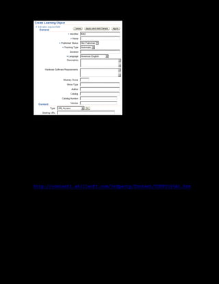 Copyright © Oracle, 2007. All rights reserved.
Content Assembly
Chapter 10 - Page 11
7. Enter xxCultural Awareness Learning Object in the Name Field.
8. Select Published in the Published Status list to make the learning object available for use
in courses.
9. Select the Automatic tracking type. This ensures that the application tracks the learning
object using the Auto tracking mechanism, for example the completion status, time spent on
the learning object, and the last accessed status.
10. In the Content section, you associate the learning object with physical content.
xxCultural Awareness Learning Object does not have content associated. For
the child learning objects, select URL Access in the Type list and specify the starting
URL. For example, specify the starting URL as
http://content1.skillsoft.com/3rdparty/Content/CUST0105A1.htm
for the xxRegional Culture Focus learning object.
11. Click Apply to save changes.
12. Select xxCultural Awareness Learning Object and create three learning objects
xxRegional Culture Focus, xxCulture Differences, and xxConflict
Management within it. Repeat steps 6 to 11 to create each learning object.
13. To make the xxCultural Awareness Learning Object available for use, you must publish the
learning object. This automatically publishes all learning objects within it. In the content
hierarchy, select xxCultural Awareness Learning Object and click Publish.
You can now associate xxCultural Awareness Learning Object with the xxCultural Awareness
Online Offering that you created in the earlier practice session.
 