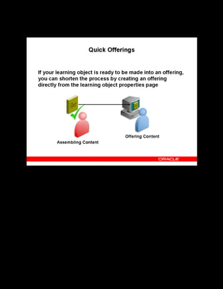 Copyright © Oracle, 2007. All rights reserved.
Content Assembly
Chapter 10 - Page 12
Quick Offerings
Quick Offerings
The Create Offerings button on the learning object properties page:
• Creates an offering for the learning object and prompts you to either create a new course
for the offering or select an existing course.
• Automatically creates a class for online asynchronous offerings. The class has restricted
learner access by default.
A good practice is to create the basic offering, course, and class using the above method. You
can then add properties, define learner access, book resources, and perform other functions by
accessing the objects from the catalog.
 