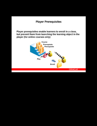Copyright © Oracle, 2007. All rights reserved.
Content Assembly
Chapter 10 - Page 13
Player Prerequisites
Player Prerequisites
To ensure that learners have sufficient knowledge about the subject before they attempt a more
advanced course, you can add player prerequisites to the advanced course.
A player prerequisite is a learning object that the learner must complete before beginning or
continuing a sequence of learning, and is either a separate course or an earlier topic in the same
course. For example, after learners enroll in the course, if you want to ensure they play the
topics in a specific sequence, then you specify the previous topic as a player prerequisite for
the next topic.
Note: Catalog prerequisites prevent enrollment, player prerequisites do not. You define catalog
prerequisites for courses and player prerequisites for learning objects.
 