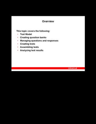 Copyright © Oracle, 2007. All rights reserved.
Test Building
Chapter 11 - Page 3
Overview
Overview
You can measure a learner’s performance, knowledge, and skills online by using tests. OLM
provides a test builder to create tests as part of the content hierarchy. The test model describes
the relationship of tests to other objects in the content structure. Question banks are a collection
of questions and responses. Tests can comprise multiple sections, each of which holds a related
set of questions. Statistics are available to analyze learner performance for a given test or
question.
 