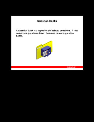 Copyright © Oracle, 2007. All rights reserved.
Test Building
Chapter 11 - Page 7
Question Banks
Question Banks
If the test is contained within a learning object hierarchy, you can identify the folder that
contains the content structure and create a question bank for that folder. If the test is a separate
offering by itself, then you can create the question bank on any folder. You can create one or
more separate folders specifically to hold the question banks.
Removing Questions
You can delete questions from a question bank if they are no longer required. However, you
cannot delete a question that appeared in a test because it affects existing performance records
if some questions no longer exist. Instead, you can disable access to a question by entering an
end date for it.
 