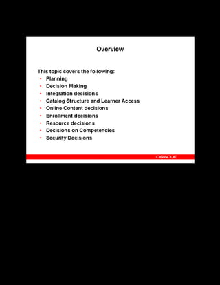 Copyright © Oracle, 2007. All rights reserved.
Decisions
Chapter 2 - Page 3
Overview
Overview
Before you set up OLM, you must plan the implementation, deciding which applications you
want to integrate, whether to offer online or offline courses (or both), where to store the online
course content, which enrollment procedures to use, and how to structure your resources.
 