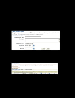 Copyright © Oracle, 2007. All rights reserved.
Test Building
Chapter 11 - Page 10
Solution - Creating a Question Bank
1. Using your Learning Management Administrator responsibility, navigate to the Content
page:
• US Learning Management Administrator > Content Administration
2. In the content hierarchy, click Details for the xxCRM Course Content folder.
3. Select the Question Banks link on the left frame.
4. Click the Create Question Bank button. The Create Question Bank page is displayed.
5. Enter xxCRM Question Bank in the Question Bank Name field. Provide a description
for the question bank.
6. Enter the start date as 20-Jan-2005.
7. Click Apply to save the changes. The Question Banks page is displayed.
8. Click the Manage Questions icon, and then click Create Question to add a new question.
9. Select True or False as the question type.
10. Click Continue to proceed.
 