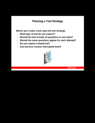 Copyright © Oracle, 2007. All rights reserved.
Test Building
Chapter 11 - Page 13
Planning a Test Strategy
Planning a Test Strategy
The following is a list of considerations to make when working on a plan for your tests:
• Do you want a pretest, posttest or a survey?
• Do you want exactly the same questions to appear for each attempt of the test? If so, select
the Pre-selected option, otherwise select the Rule-based option.
• Do you want to specify a time limit in which learners must complete the test? If so, you
can create a timed test.
• Decide whether to allow learners to resume the test in the event their session is lost or
terminated unexpectedly.
Note: You can create a test from a question bank, only if the question bank is published.
 
