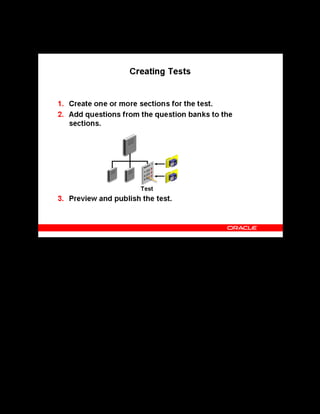 Copyright © Oracle, 2007. All rights reserved.
Test Building
Chapter 11 - Page 14
Creating Tests
Creating Tests
When you create or edit a test manually in the content structure, you can add multiple sections.
For each section, you can select questions from a different question bank. After you create the
test, preview the test in the test builder before making it available to learners. This ensures that
the test displays questions and responses as intended, identifies the correct response and
provides appropriate feedback. This is particularly useful if you are using HTML code in your
tests, and want to ensure there are no errors in the display.
For tests that are to be separate offerings, the final step is to create the catalog course and
offering, so that learners can launch the test directly in the player.
 