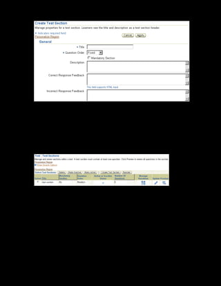 Copyright © Oracle, 2007. All rights reserved.
Test Building
Chapter 11 - Page 17
7. Enter the title as Cultural Awareness.
8. Select the Question Order as Random. Enter a description for the section.
9. You can enter a generalized correct and incorrect response for all the questions in the
section. If these values are also specified at the question level, the question specific
responses will be displayed and not the responses specified for the section.
10. Click Apply to save the changes. The Test Sections page is displayed.
11. Click the Manage Questions link to add questions to the section.
12. Click Add Questions.
13. Search and select xxCRM Question Bank in the Question Bank field.
14. Select the question Cultural differences affect customer
relationships. You can also select other questions to include in the section.
15. Click Apply to save the changes.
16. Repeat steps 5 to 15 to create the Customer Service section.
 