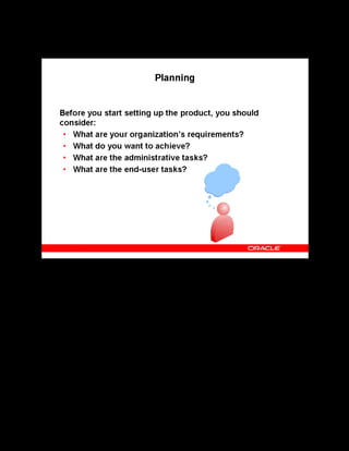 Copyright © Oracle, 2007. All rights reserved.
Decisions
Chapter 2 - Page 4
Planning
Planning
You must plan before you start setting up the product, starting with what your organization
learning requirements are. What do you want to achieve by implementing the product? What
tasks must you perform to achieve your requirements? This level of planning is essential to
make correct decisions.
 