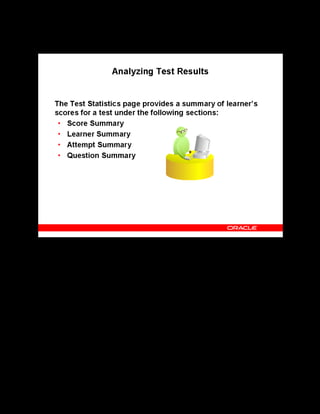Copyright © Oracle, 2007. All rights reserved.
Test Building
Chapter 11 - Page 22
Analyzing Test Results
Analyzing Test Results
You can view an analysis of the learner’s score and status information in four ways:
• Score Summary: Summarizes performance records for all learners. A performance record
shows the score for the first Pass attempt or the score for the first Fail attempt.
• Learner Summary: Summarizes the total number of learners who launched the test and
their performance details.
• Attempt Summary: Summarizes the number of attempts in a date range for all learners.
• Question Summary: Summarizes the total number of questions displayed, number of
correct and incorrect questions, and the number of questions skipped, for all learners in all
attempts.
There are tabular and graphical displays of the data. Most reports contain drill-down
functionality to view more detailed learner analysis for a question or the entire test.
See Analyzing Test Results in the online help.
 