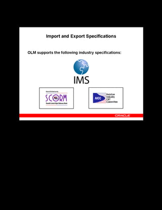 Copyright © Oracle, 2007. All rights reserved.
Import and Export
Chapter 12 - Page 5
Import and Export Specifications
Import and Export Specifications
OLM supports the following specifications for transferring objects:
• IMS: IMS is a consortium of learning institutions and vendors. IMS develops and
promotes open specifications for online learning.
• SCORM: SCORM is a specification developed by the Advanced Distributed Learning
(ADL) group. ADL collaborates with governments, academia, and the industry to
accelerate effective online learning.
• AICC: AICC is an international association of technology-based training professionals. It
develops guidelines for the aviation industry in the development, delivery, and evaluation
of CBT (computer-based training) and related training technologies. AICC uses Hypertext
AICC Communication Protocol (HACP).
See Supported Specifications in the online help.
 