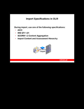 Copyright © Oracle, 2007. All rights reserved.
Import and Export
Chapter 12 - Page 6
Import Specifications in OLM
Import Specifications in OLM
The options for importing content and tests are available at the learning object and folder
levels. You can use one of the following specifications to import learning objects and tests:
• AICC: Imports an AICC specification file
• IMS QTI 1.01: Imports test objects only
• SCORM 1.2 Content Aggregation: Imports both learning objects and the physical
content
• Content and Assessment Hierarchy: In addition to the publicly recognized
specifications, OLM provides this option to import learning objects and tests contained
within a selected learning object hierarchy or folder.
 