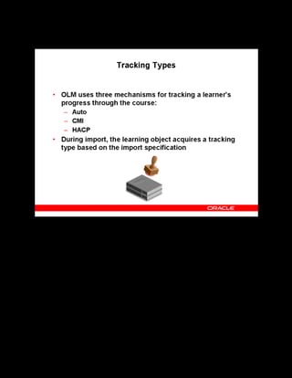 Copyright © Oracle, 2007. All rights reserved.
Import and Export
Chapter 12 - Page 8
Tracking Types
Tracking Types
The tracking type determines the nature of performance tracking for a learning object. During
learning object import, the default tracking type is set based on the import specification chosen.
The tracking types are:
• Auto: This is the default value for the SCORM specification. It is not valid for IMS QTI
or AICC specifications. OLM tracks learner performance and progress at the learning
object level, and ignores any communication function calls contained within the content
file.
• CMI: Select this option when your content contains CMI function calls. This tracking
type ensures communication occurs between OLM and the specific function calls in your
content. The CMI type is not valid for the AICC specification.
• HACP: This is the default value for the AICC specification. The system communicates
through the HACP protocol. This type is not valid for other specifications.
Note: A good practice is to create a learning object with the required tacking type and import
the learning objects within it. This ensures that all learning objects inherit the tracking type of
the parent learning object.
 