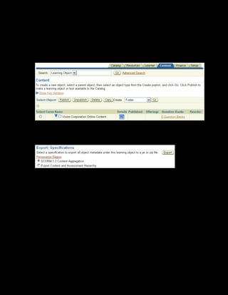 Copyright © Oracle, 2007. All rights reserved.
Import and Export
Chapter 12 - Page 17
Solution - Exporting Content
1. Using your US Learning Management Administrator responsibility, navigate to the Content
page:
• US Learning Management Administrator > Content Administration
2. Click Details for xxCultural Awareness Learning Object.
3. Click Export.
4. Select SCORM 1.2 Content Aggregation since you are exporting only a hierarchy
of learning objects.
5. Click Export.
6. Save the file to a directory on your local machine.
Note: You can change the default file name to provide a name of your choice.
 