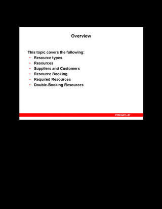 Copyright © Oracle, 2007. All rights reserved.
Resources
Chapter 13 - Page 3
Overview
Overview
You can create resource types and resources applicable to your organization. You can define
and book resources for your classes, sessions, forums, and chats. Depending on how you define
the resources, you can book the resources either automatically or manually.
When booking a resource of type Venue, you can identify the primary venue, or location, for
your class.
The application detects a resource that is double-booked for multiple events at the same time,
and advises if this is a non-consumable resource. The application also enables you to query on
a complete list of your resources and bookings, to help you manage resource utilization
efficiently.
 