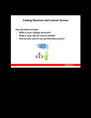 Copyright © Oracle, 2007. All rights reserved.
Decisions
Chapter 2 - Page 7
Catalog Structure and Learner Access
Catalog Structure and Learner Access
The core of the Learning Management catalog is a hierarchy of catalog object types. The
catalog model relies on five catalog objects: categories, courses, offerings, classes, and
sessions. You must design your own catalog structure; decide if you to want a relatively flat
structure, only one or two levels deep, or a larger and varied catalog with nested categories and
courses.
Learner Access determines who can view and enroll in any given class. You can grant learner
access at different levels in the catalog hierarchy, each object inheriting (and optionally adding
to) the learner access designated for its parent object.
Inheritance helps establish varying degrees of control over access and eliminates huge amount
of maintenance. However, you cannot modify inherited access directly, you must modify
access from the source catalog object.
You must define your own access model somewhere in between the two extremes, as one
would require huge amounts of maintenance and the other would result in inappropriate
enrollments.
 