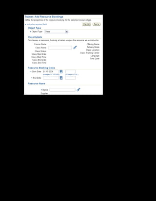 Copyright © Oracle, 2007. All rights reserved.
Resources
Chapter 13 - Page 16
3. Select Class in Object Type and xxCultural Awareness Online Class as the
class name.
4. Specify the booking dates. Enter 20-Jan-2005 in the Start Date field and 22-Jan-
2005 in the End Date field.
5. In the Name field, select Blair Palmer from the Resources list of values.
6. The quantity is 1 by default. To book resources such as computers, you can enter a number
greater than 1.
7. Specify the booking status as Planned. The status is confirmed if the resource is available
during that period; otherwise, it is in the planned status.
Note: Change the booking status from Planned to Confirmed based on the resource
availability.
8. Click Apply to save.
You have booked Blair Palmer as an instructor for xxCultural Awareness Online Class.
 