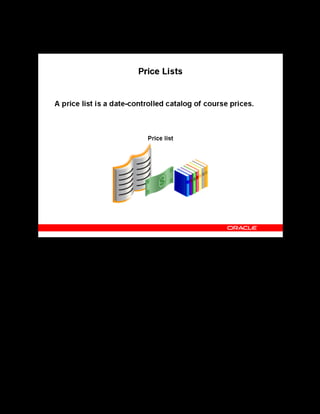 Copyright © Oracle, 2007. All rights reserved.
Pricing and Finance
Chapter 14 - Page 4
Price Lists
Price Lists
A price list catalogs courses and the prices at which they are available between certain dates.
You can define any number of price lists. The examples of price lists include:
• A price list for each year or season
• Price lists for different suppliers
• Price lists for different categories of courses
You can use price lists to quote the price for a class by either of the following:
• Learner
• Customer: The customer pays for a number of learners to attend the class. Customer
pricing is available only for customer-restricted classes.
 