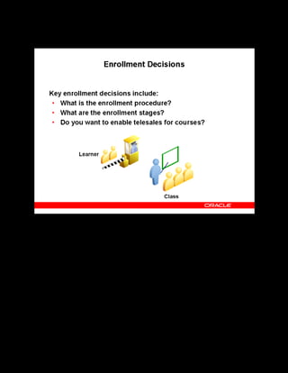 Copyright © Oracle, 2007. All rights reserved.
Decisions
Chapter 2 - Page 9
Enrollment Decisions
Enrollment Decisions
OLM provides five predefined enrollment statuses to track and control the progress of
enrollments. You can also create your own enrollment statuses from these predefined statuses
to better match the stages your business recognizes. You can also configure workflow
notifications to control the flow of information to learners and managers.
You must decide on integrating OLM with Oracle Order Management to enable telesales
where your customers can contact your organization call center and order a class or enroll a
student. Oracle Order Management then generates invoices and bills the customers through its
interface with Oracle Accounts Receivable.
 