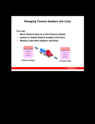 Copyright © Oracle, 2007. All rights reserved.
Pricing and Finance
Chapter 14 - Page 16
Managing Finance Headers and Lines
Managing Finance Headers and Lines
You can move finance lines to a new header, cancel or delete finance headers and lines and
restore deleted finance headers and lines depending on the transfer status. For example, you
cannot move finance lines from a header already transferred to your financial system.
If you cancel a header or line that has not transferred to your financial system, the application
marks it as cancelled. If you cancel a transferred header, the application creates a new header
of type Cancellation.
Before deleting a finance header, verify whether it has any finance lines. If any lines own the
status Not for Transfer, delete them before deleting the header.
Do not confuse deleting headers and lines with cancelling headers and lines. For example, you
may have enrolled a wrong learner in a class and created a finance header or line that you must
now delete. You cancel headers and lines if the class for which headers and lines exist does not
run.
 