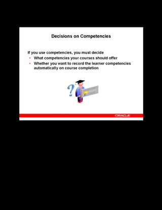 Copyright © Oracle, 2007. All rights reserved.
Decisions
Chapter 2 - Page 11
Decisions on Competencies
Decisions on Competencies
If you decide to implement competency management, you must decide what qualifications,
skills, and expertise your courses offer. Then, decide whether you want the application to
record these learner competencies automatically for each learner, after he or she has completed
a course. You can also add instructor competencies, enabling you to find instructors who, for
example, speak multiple languages or have expertise in a specific subject.
 