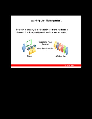 Copyright © Oracle, 2007. All rights reserved.
Enrollments
Chapter 15 - Page 8
Waiting List Management
Waiting List Management
You can enroll learners from waiting lists, allocating places as they become available. For
example, if you cancel an enrollment when the class status is Full and there is a waiting list for
the class, you can select a learner from the waiting list to fill the place, or let automatic
waitlisting (if enabled) do this for you.
Automatic Waitlist Enrollment
If you have implemented automatic waitlisting, OLM automatically moves the first eligible
waitlisted learner into the class when one of the following happens:
• A learner has canceled an enrollment
• You increase the maximum number of attendees for a class
To activate automatic waitlisting, you must:
• Set several user profiles
• Schedule the Cancel Enrollment concurrent program to run frequently
• Define priority levels and enrollment justifications
See Automatic Waitlist Enrollment in the online help.
 