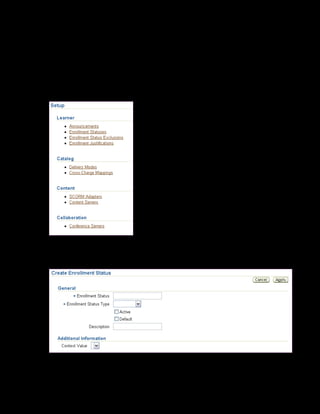 Copyright © Oracle, 2007. All rights reserved.
Enrollments
Chapter 15 - Page 13
Solution - Creating Additional Enrollment Statuses
Creating Additional Enrollment Statuses
1. Using your US Learning Management Administrator responsibility, navigate to the Setup
page:
• US Learning Management Administrator > Setup Administration
2. Click Enrollment Statuses.
3. Click Create Enrollment Status.
4. Enter xxCancelled With Penalty in the Enrollment Status field.
 