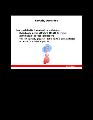 Copyright © Oracle, 2007. All rights reserved.
Decisions
Chapter 2 - Page 12
Security Decisions
Security Decisions
OLM uses Role-Based Access Control (RBAC), a core Oracle Applications methodology for
controlling administrator access to functions. If you plan to use RBAC for restricting access to
administrative functions, you must decide:
• Who are the administrative users ?
• What access do the administrative users require?
• What roles must you assign to the users?
If you enable the HR security group model, you can attach security groups to responsibilities,
giving users of those responsibilities, access only to the people in those groups. If you plan to
implement security groups, you must decide:
• Who are the administrative users?
• Which group of people can the administrative users access?
• What security groups must you create?
 