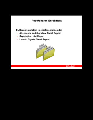 Copyright © Oracle, 2007. All rights reserved.
Enrollments
Chapter 15 - Page 20
Reporting on Enrollment
Reporting on Enrollment
The Attendance and Signature Sheet Report enables the instructor to walk into the classroom
with a ready-made roster of learners registered for the class. The report includes spaces for the
learners to sign in and for the instructor to record the names of walk-ins.
The Registration report lists all learners scheduled to attend a class. It provides learner names,
contact names, and phone numbers.
The Learner Sign-In Sheet report is virtually identical to the Attendance and Signature Sheet
report. Only the layout and sorting differ. Use this version to generate pages to send to
individual companies, or if you need learners to sign in for each day of the class, as some
companies and laws require.
 