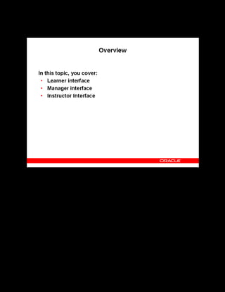 Copyright © Oracle, 2007. All rights reserved.
Self-Service Interfaces
Chapter 16 - Page 3
Overview
Overview
Workers and managers can set learning goals for themselves or their employees, so that they
become competent enough to take on new responsibilities and roles. The learner and manager
user interfaces enable a learner or a manager to define and track these learning needs. The
instructor interface enables instructors to manage their classes and bookings. This lesson
explains the three self-service interfaces in detail.
 