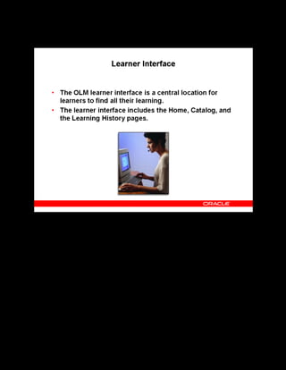 Copyright © Oracle, 2007. All rights reserved.
Self-Service Interfaces
Chapter 16 - Page 4
Learner Interface
Learner Interface
Using the learner interface, learners can view their classes, learning paths, and learning
certifications, track status of enrollments that are pending approval, play online courses, and
communicate with instructors and other learners using forums and chats.
 