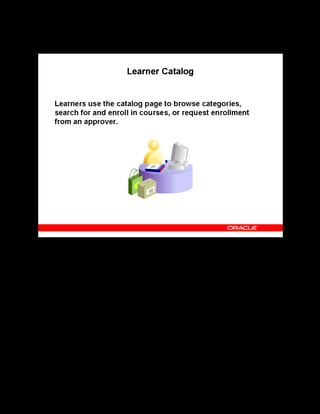 Copyright © Oracle, 2007. All rights reserved.
Self-Service Interfaces
Chapter 16 - Page 6
Learner Catalog
Learner Catalog
Learners can either search for or browse the catalog to locate courses, learning certifications,
learning paths, forums, and chats. Learners can find classes for a course and view detailed class
information, including location, schedule, instructors, prerequisites, forums and chats, and
other details. Based on availability, learners can enroll into or request enrollment in a class.
 
