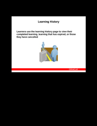 Copyright © Oracle, 2007. All rights reserved.
Self-Service Interfaces
Chapter 16 - Page 7
Learning History
Learning History
The learning history page displays up to four sections:
• Enrollments: This section presents detailed information for all the past enrollments.
• Learning Paths: This section lists the learning paths that have expired, those that the
learner has subscribed to and completed or unsubscribed from, and those that the learner
has moved from home to learning history.
• Learning Certifications: This section displays information on expired certifications, those
that the learner has subscribed to and completed or unsubscribed from, and those that the
learner has moved to the Learning History page.
• External Learning: This section shows learning taken externally such as from an outside
vendor.
 