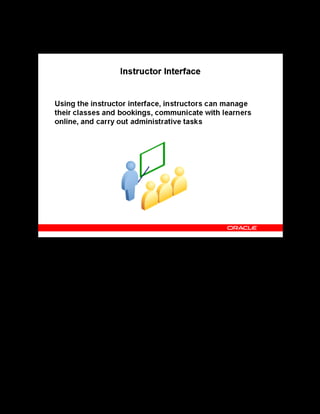 Copyright © Oracle, 2007. All rights reserved.
Self-Service Interfaces
Chapter 16 - Page 9
Instructor Interface
Instructor Interface
Using the instructor interface, instructors can:
• Access their classes and bookings, including supplemental and past bookings
• Find class information concerning sessions, enrollments, resource bookings,
competencies, course prerequisites, and forums and chats.
• Participate in and lead online discussions with learners enrolled in their classes.
• Moderate category and class forums and chats.
Note: A resource must have a Person value to access the instructor interface. For example, if
you are creating a resource of the type Trainer and do not specify the Person value, this
resource cannot login to the instructor interface even if booked as an instructor for the class.
 