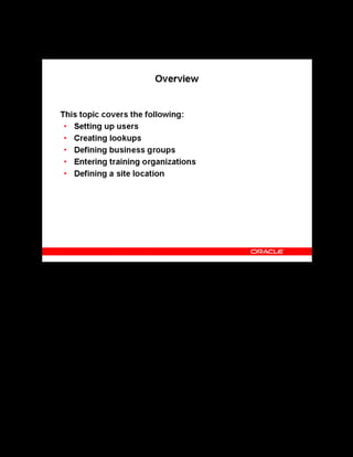 Copyright © Oracle, 2007. All rights reserved.
Implementation II: Administration and Organizations
Chapter 4 - Page 3
Overview
Overview
This topic discusses how to create lookups and define users, business groups and organizations.
Lookups provide lists of valid values on certain fields throughout the application. You define
business groups and internal training organizations so that you can select these organizations
when you define courses and schedule classes. You can share your organization definitions
with other Oracle applications.
 