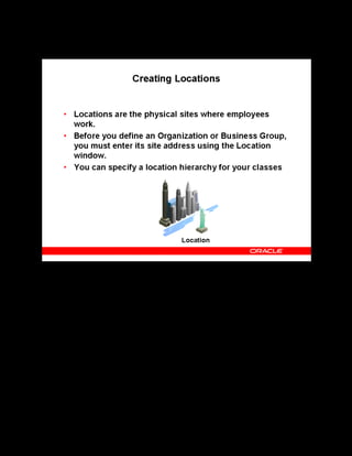 Copyright © Oracle, 2007. All rights reserved.
Implementation II: Administration and Organizations
Chapter 4 - Page 10
Creating Locations
Creating Locations
You must create your enterprise business groups and organizations in the following order:
• Create Locations
• Create a Business Group
• Create a Training Organization
In OLM, you can specify a location hierarchy during resource booking for offline classes. For
example, you select a Training Center (a general locale or organization, for example) and a
Location (perhaps a building or institution belonging to the training center) and then book a
Primary Venue (such as a classroom or meeting room).
See Setting up Locations in the online help.
 