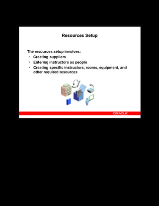 Copyright © Oracle, 2007. All rights reserved.
Implementation III: Catalog and Content
Chapter 5 - Page 4
Resources Setup
Resources Setup
Suppliers are the internal or external agencies who provide training classes or resources for
training (such as rooms and equipment). You must define supplier names before you can enter
resources in OLM.
Note: You must set up customers if you need to enroll learners from external organizations in
your classes.
To enable instructors to use the instructor interface, you must enter instructors as persons
before you can select them as resources and assign them the Instructor responsibility.
Alternatively, you can simply record that a certain supplier provides a certain number of
unnamed instructors. This alternate method does not enable instructors to use the OLM
Instructor interface.
Use the HR People window to enter your instructors.
You can enter specific instructors or other resources such as rooms and equipment using the
Resources page.
 