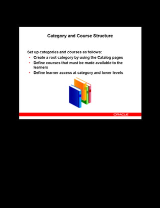 Copyright © Oracle, 2007. All rights reserved.
Implementation III: Catalog and Content
Chapter 5 - Page 6
Category and Course Structure
Category and Course Structure
You create at least one catalog category to hold all your business group’s courses, offerings,
classes, learning paths, and learning certifications. Use the Catalog pages to create categories
and courses. A good practice is to first create a root-level category (the top category in the
catalog) with the name of your business group because it represents your business group. Then,
define courses that you (or other suppliers) make available to learners. You or other
administrators may enter some or all of these courses later.
Establish learner access at the category and lower levels depending on the access model that
have defined for your organization.
Note: Though a course can belong to more than one category, the course inherits learner access
from the primary category only.
 