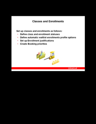 Copyright © Oracle, 2007. All rights reserved.
Implementation III: Catalog and Content
Chapter 5 - Page 7
Classes and Enrollments
Classes and Enrollments
OLM provides predefined class statuses end enrollment status types. You can create your own
class statuses and define more than one learner status for each enrollment status type. You can
have one, and only one, default status for each enrollment status type.
You can define booking priorities as values for the lookup type PRIORITY_LEVEL (in Oracle
HR)
You can set up justifications that learners, managers, and administrators can use to determine
the order to use in filling vacancies from the waiting list. You must connect each justification
to a priority level.
You define values for the profile options to activate automatic waitlisting, for example, to
identify the enrollment statuses assigned to classes for automatic waitlist enrollments.
See Class and Enrollment Management in the implementation steps in the online help.
 