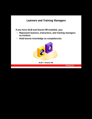Copyright © Oracle, 2007. All rights reserved.
Implementation III: Catalog and Content
Chapter 5 - Page 8
Learners and Training Managers
Learners and Training Managers
If you are running the full version of Oracle HR:
• You can enter internal learners, instructors, and training managers as workers.
• You can implement the competency approach where you hold the qualifications,
attributes, and knowledge that learners gain from attending classes as competencies.
• You can allow specific users to add the competencies delivered by the course to a
learner’s competency profile.
If you do not run Oracle HR, you must install HR Foundation, which does not require an
additional license but does offer substantial benefits, such as competency management,
manager self-service access, and learner self-service access.
See Oracle HR Foundation in the online help.
 