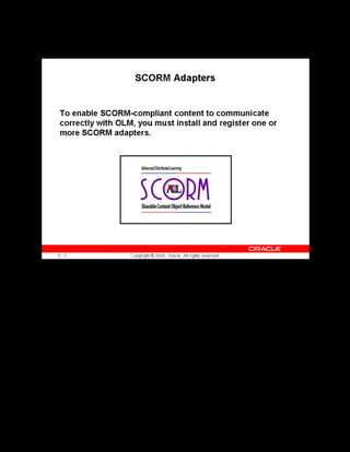 Copyright © Oracle, 2007. All rights reserved.
Implementation III: Catalog and Content
Chapter 5 - Page 10
SCORM Adapters
SCORM Adapters
The Oracle SCORM adapter enables SCORM-compliant content to communicate with the
application by using the SCORM JavaScript API. Learners cannot successfully play SCORM-
compliant content in the OLM player until you have installed this adapter.
To set up a SCORM adapter, you install a number of adapter files on the same server as the
content, and register the location of the adapter in the OLM administration interface.
The setup page in the administration interface also provides options to help with diagnosis, if
you encounter any problems when launching SCORM-compliant content.
See Setting up a SCORM Adapter in the online help.
 