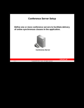 Copyright © Oracle, 2007. All rights reserved.
Implementation III: Catalog and Content
Chapter 5 - Page 11
Conference Server Setup
Conference Server Setup
You must set up a conference server in your application to facilitate integration with Oracle
Collaboration Suite Web Conferencing (OWC). OLM uses the integration with OWC to
deliver online synchronous classes over the web.
To set up a conference server, you specify the server URL, Site ID and the Authentication
Token values. OLM uses the server URL to connect to the OWC server. The Site ID and the
Authentication Token are the authentication parameters required to connect to the OWC server.
You can obtain these values from the OWC administrator.
 