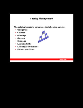 Copyright © Oracle, 2007. All rights reserved.
Learning Management Overview
Chapter 1 - Page 6
Catalog Management
Catalog Management
The catalog hierarchy consists of categories, which you use to organize courses into related
areas, and simplify your learners’ view of the course catalog.
Courses hold generic information about a course of learning, whereas offerings are specific
instances of a course that provide more detail about the delivery of the learning, as well as, in
the case of online courses, linking to the actual content.
A class is a specific occurrence of an offering, which learners enroll in and attend, or take
online. Sessions are subdivisions of classes, holding scheduling, location, and resource
information.
From the catalog, you can also create and maintain other objects that are not a part of the
nested hierarchy such as learning paths, learning certifications, forums, and chats.
 