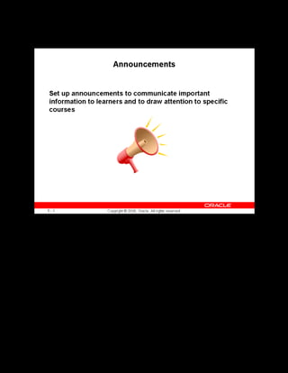 Copyright © Oracle, 2007. All rights reserved.
Implementation III: Catalog and Content
Chapter 5 - Page 12
Announcements
Announcements
Use the Setup page to create announcements. Learners can view the announcement from the
Announcements container on the learner home page.
 