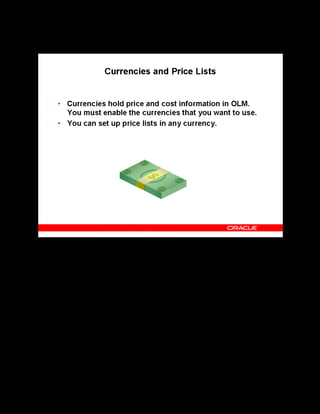 Copyright © Oracle, 2007. All rights reserved.
Implementation IV: Pricing and Finance
Chapter 6 - Page 7
Currencies and Price Lists
Currencies and Price Lists
Oracle Applications predefine all major currencies, controlled from the system administrator
responsibility. You can:
• Enable the base currency for each business group
• Enable as many other currencies as you need.
You can disable a currency by deselecting the Enabled check box or by entering an end date
for the currency in the Currencies window.
A price list is a catalog of courses and the prices at which they are available between certain
dates. You can define any number of price lists, for example, for different seasons or for
different course types. Catalog Administrators can select a standard price from a price list
when they schedule classes.
Note: You must enable at least one currency as the default (base) currency for all information
related to money.
 
