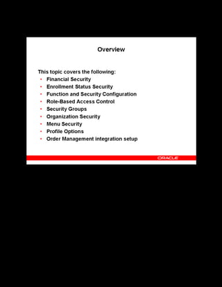 Copyright © Oracle, 2007. All rights reserved.
Implementation V: Security and Integrated Applications
Chapter 7 - Page 3
Overview
Overview
Financial security can prevent users with specific responsibilities from changing or deleting
monetary or unitary amounts. Enrollment status security can prevent users with specific
responsibilities from entering or modifying enrollments.
Function and security options can restrict user access to records, windows, and functions. Role-
Based Access Control enables you to provide administrative access to a subset of the
application. Setting these options can secure your data and grant users access appropriate to
their needs. Organization security can prevent users outside your HR organization from
entering or modifying events, enrollments, or programs.
 