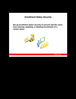 Copyright © Oracle, 2007. All rights reserved.
Implementation V: Security and Integrated Applications
Chapter 7 - Page 5
Enrollment Status Security
Enrollment Status Security
Enrollment status security prevents specified users from entering, updating or deleting
enrollments of a certain status. For example, your enterprise can allow all users to request
enrollments, but allow only the course administrator to place an enrollment.
Once you set up enrollment status security, users with a specific responsibility cannot enter,
update, nor delete enrollments of the statuses you specify.
 