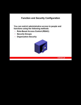 Copyright © Oracle, 2007. All rights reserved.
Implementation V: Security and Integrated Applications
Chapter 7 - Page 6
Function and Security Configuration
Function and Security Configuration
OLM offers three methods for determining administrative access to people and functions:
• Role-Based Access Control (RBAC) determines administrator access to the range of OLM
functions. The application uses permissions to define view and edit access to functions
according to a range of roles.
• The HR Security Group model specifies the groups of people to which administrators gain
data-entry access.
• Organization Security enables only those users who belong to the organization sponsoring
a class to update and delete classes, enroll learners, and update enrollments.
 