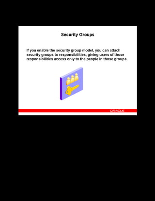 Copyright © Oracle, 2007. All rights reserved.
Implementation V: Security and Integrated Applications
Chapter 7 - Page 8
Security Groups
Security Groups
Administrators can enter data for all people in their own organization (typically their business
group). To control administrators’ ability to view and select learners outside of specified
organizations, you can implement the HRMS Security Groups Enabled security model.
If you (or your HR implementation) choose not to enable security groups, each administrator
can view and select only learners from within their top-level organization, usually their
business group.
See Security Models, Oracle HRMS Configuring, Reporting, and System Administration
Guide.
 