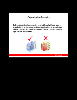 Copyright © Oracle, 2007. All rights reserved.
Implementation V: Security and Integrated Applications
Chapter 7 - Page 9
Organization Security
Organization Security
If an administrator who belongs to the organization sponsoring (administering) a class selects
the Secure box on the Create Class page, only users who belong to the same organization can
update and delete classes (including customer-based classes), or enroll and maintain learners in
those classes.
If you do not set up organization security, all users can update and delete classes and programs
and enter, delete, and update enrollments.
See Organization Security in the online help.
 