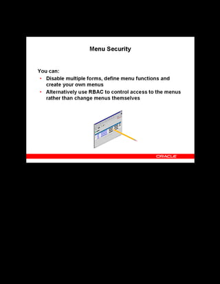 Copyright © Oracle, 2007. All rights reserved.
Implementation V: Security and Integrated Applications
Chapter 7 - Page 10
Menu Security
Menu Security
In most Oracle applications, you can open multiple windows from the Navigator window
without closing the window that you have already opened. However, Oracle HRMS, including
OLM, does not support multiform functionality. You must disable this feature on menu
structures that access the Oracle HRMS windows.
You can define menu functions to control access to available windows. You can also create
your own menus to rearrange the default menu and add submenus for the new functions that
you have defined.
As discussed earlier, RBAC enables you to restrict access to a subset of the application. You
can configure RBAC to define view and edit access to menus according to a range of roles.
 