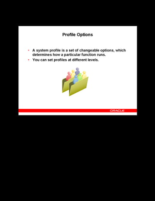 Copyright © Oracle, 2007. All rights reserved.
Implementation V: Security and Integrated Applications
Chapter 7 - Page 11
Profile Options
Profile Options
Use the System Profile Values window, accessible from the System Administrator
responsibility, to set profile options at each level as follows:
• Site: These settings apply to all users at an installation site.
• Application: These settings apply to all users of the application.
• Responsibility: These settings apply to all users currently signed on under the
responsibility.
• User: These settings apply to individual users, identified by their application usernames.
The OLM profile options are grouped into: General, Waitlisting, Order Management
Integration, and Self-Service. Profiles set in one category are not applicable to the others. For
example, the profiles in the Order Management category apply only to classes and enrollments
originating in Order Management. So, setting a value for the profile option OTA:OM
Default Class Owner does not set the default owner for classes originating directly in
OLM.
See Profile Options in the online help.
 